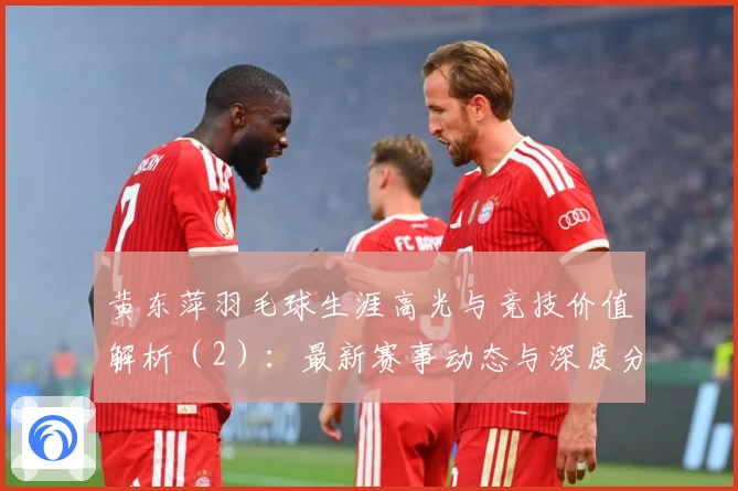 黄东萍羽毛球生涯高光与竞技价值解析（2）：最新赛事动态与深度分析