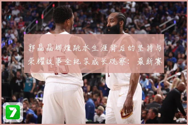 郭晶晶辉煌跳水生涯背后的坚持与荣耀故事全纪录成长观察：最新赛事动态与深度分析