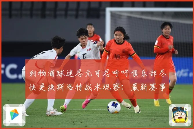利物浦球迷忍无可忍呼吁俱乐部尽快更换斯洛特战术观察：最新赛事动态与深度分析
