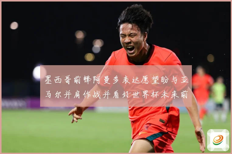 墨西哥前锋阿曼多表达愿望盼与亚马尔并肩作战并看好世界杯未来前战术观察：最新赛事动态与深度分析