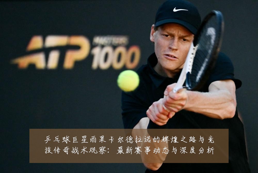 乒乓球巨星雨果卡尔德拉诺的辉煌之路与竞技传奇战术观察：最新赛事动态与深度分析