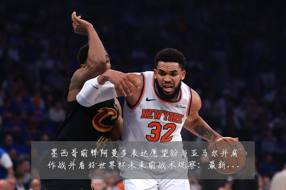 墨西哥前锋阿曼多表达愿望盼与亚马尔并肩作战并看好世界杯未来前战术观察：最新赛事动态与深度分析